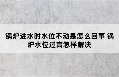 锅炉进水时水位不动是怎么回事 锅炉水位过高怎样解决